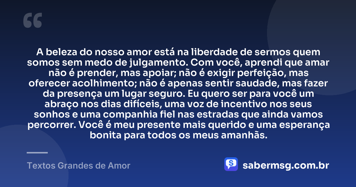 A beleza do nosso amor está na liberdade de sermos quem somos sem medo de julgamento. Com você, aprendi que amar não é prender, mas apoiar; não é exigir perfeição, mas oferecer acolhimento; não é apenas sentir saudade, mas fazer da presença um lugar seguro. Eu quero ser para você um abraço nos dias difíceis, uma voz de incentivo nos seus sonhos e uma companhia fiel nas estradas que ainda vamos percorrer. Você é meu presente mais querido e uma esperança bonita para todos os meus amanhãs. — Textos Grandes de Amor