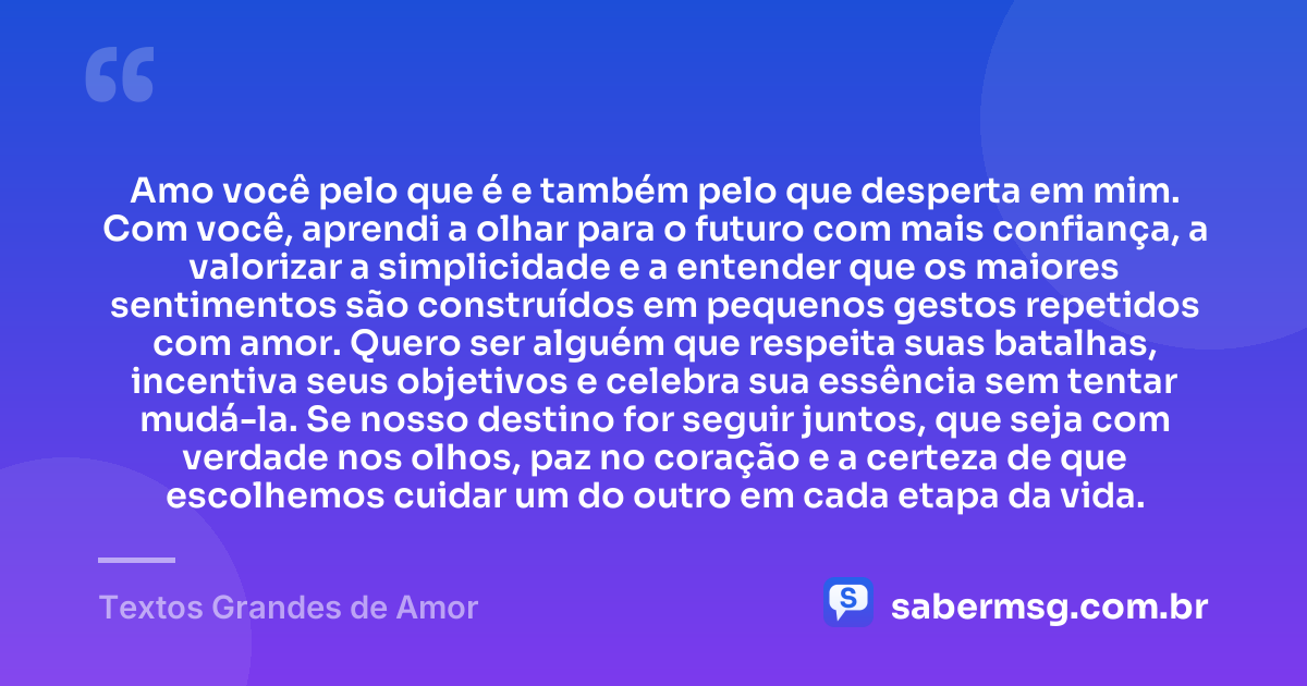 Amo você pelo que é e também pelo que desperta em mim. Com você, aprendi a olhar para o futuro com mais confiança, a valorizar a simplicidade e a entender que os maiores sentimentos são construídos em pequenos gestos repetidos com amor. Quero ser alguém que respeita suas batalhas, incentiva seus objetivos e celebra sua essência sem tentar mudá-la. Se nosso destino for seguir juntos, que seja com verdade nos olhos, paz no coração e a certeza de que escolhemos cuidar um do outro em cada etapa da vida. — Textos Grandes de Amor