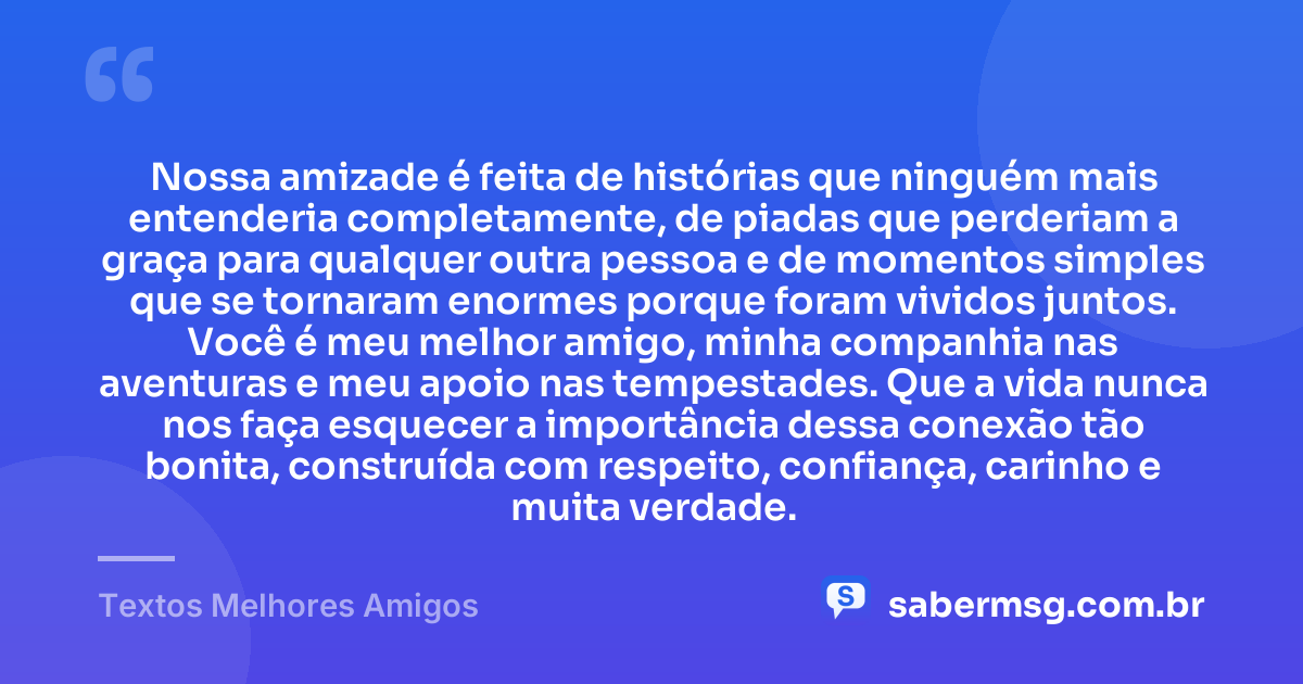 Nossa amizade é feita de histórias que ninguém mais entenderia completamente, de piadas que perderiam a graça para qualquer outra pessoa e de momentos simples que se tornaram enormes porque foram vividos juntos. Você é meu melhor amigo, minha companhia nas aventuras e meu apoio nas tempestades. Que a vida nunca nos faça esquecer a importância dessa conexão tão bonita, construída com respeito, confiança, carinho e muita verdade. — Textos Melhores Amigos