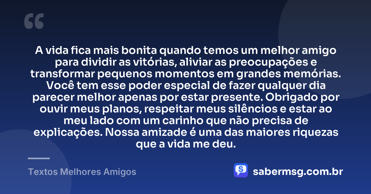 A vida fica mais bonita quando temos um melhor amigo para dividir as vitórias, aliviar as preocupações e transformar pequenos momentos em grandes memórias. Você tem esse poder especial de fazer qualquer dia parecer melhor apenas por estar presente. Obrigado por ouvir meus planos, respeitar meus silêncios e estar ao meu lado com um carinho que não precisa de explicações. Nossa amizade é uma das maiores riquezas que a vida me deu. — Textos Melhores Amigos