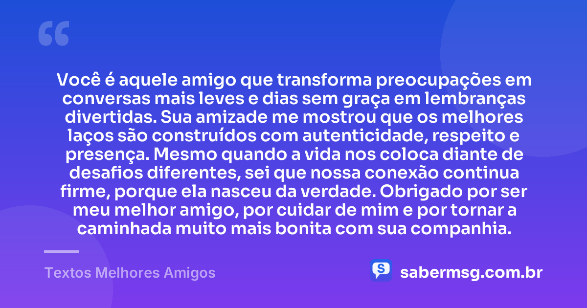 Você é aquele amigo que transforma preocupações em conversas mais leves e dias sem graça em lembranças divertidas. Sua amizade me mostrou que os melhores laços são construídos com autenticidade, respeito e presença. Mesmo quando a vida nos coloca diante de desafios diferentes, sei que nossa conexão continua firme, porque ela nasceu da verdade. Obrigado por ser meu melhor amigo, por cuidar de mim e por tornar a caminhada muito mais bonita com sua companhia. — Textos Melhores Amigos