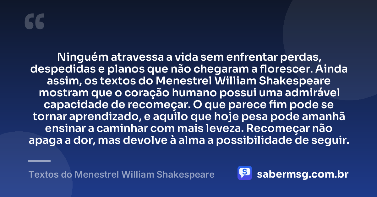 Ninguém atravessa a vida sem enfrentar perdas, despedidas e planos que não chegaram a florescer. Ainda assim, os textos do Menestrel William Shakespeare mostram que o coração humano possui uma admirável capacidade de recomeçar. O que parece fim pode se tornar aprendizado, e aquilo que hoje pesa pode amanhã ensinar a caminhar com mais leveza. Recomeçar não apaga a dor, mas devolve à alma a possibilidade de seguir. — Textos do Menestrel William Shakespeare