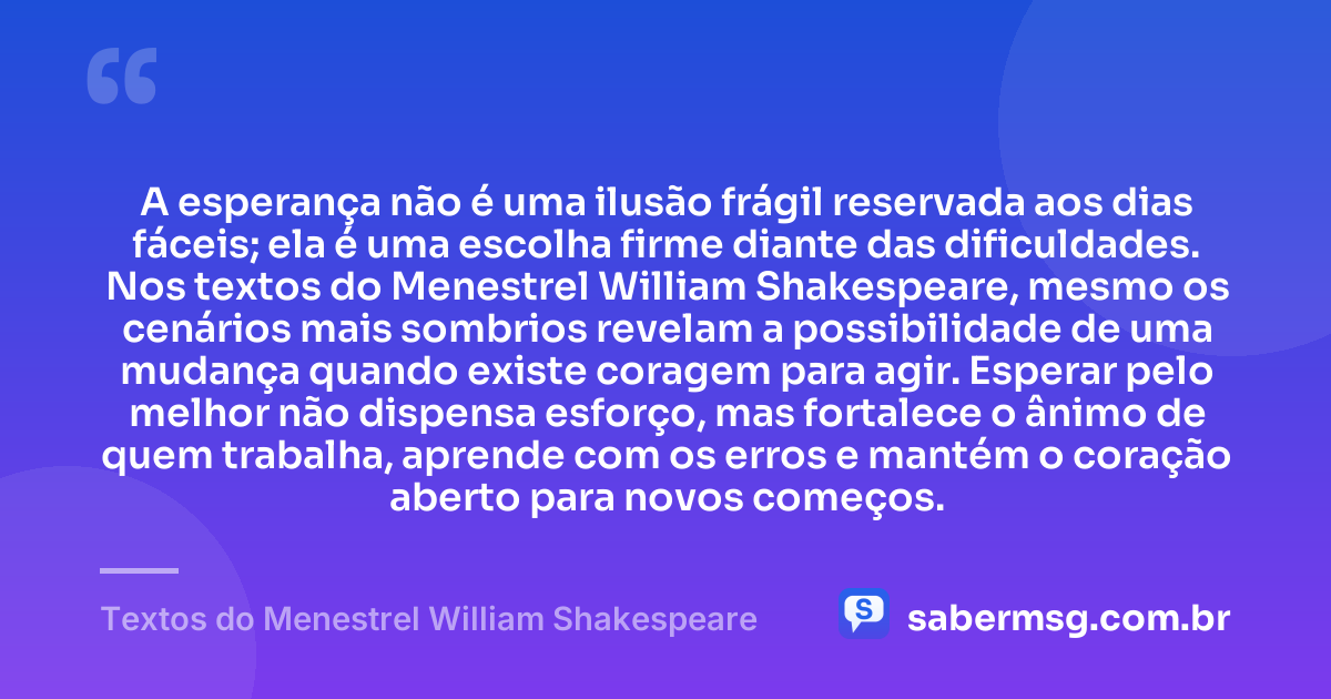 A esperança não é uma ilusão frágil reservada aos dias fáceis; ela é uma escolha firme diante das dificuldades. Nos textos do Menestrel William Shakespeare, mesmo os cenários mais sombrios revelam a possibilidade de uma mudança quando existe coragem para agir. Esperar pelo melhor não dispensa esforço, mas fortalece o ânimo de quem trabalha, aprende com os erros e mantém o coração aberto para novos começos. — Textos do Menestrel William Shakespeare