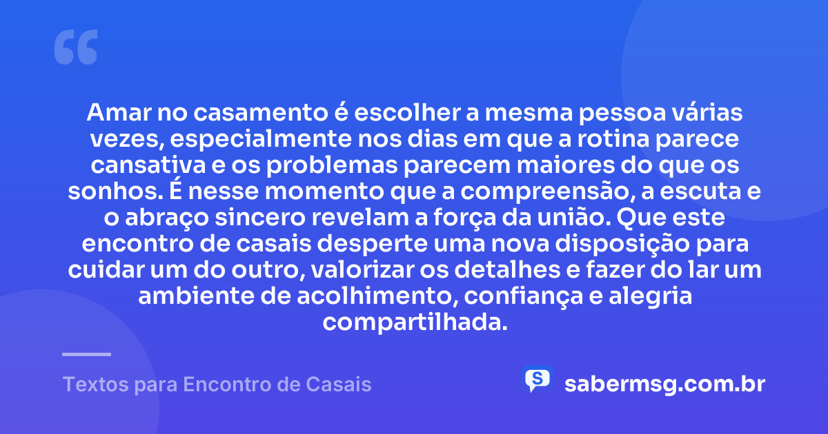 Amar no casamento é escolher a mesma pessoa várias vezes, especialmente nos dias em que a rotina parece cansativa e os problemas parecem maiores do que os sonhos. É nesse momento que a compreensão, a escuta e o abraço sincero revelam a força da união. Que este encontro de casais desperte uma nova disposição para cuidar um do outro, valorizar os detalhes e fazer do lar um ambiente de acolhimento, confiança e alegria compartilhada. — Textos para Encontro de Casais