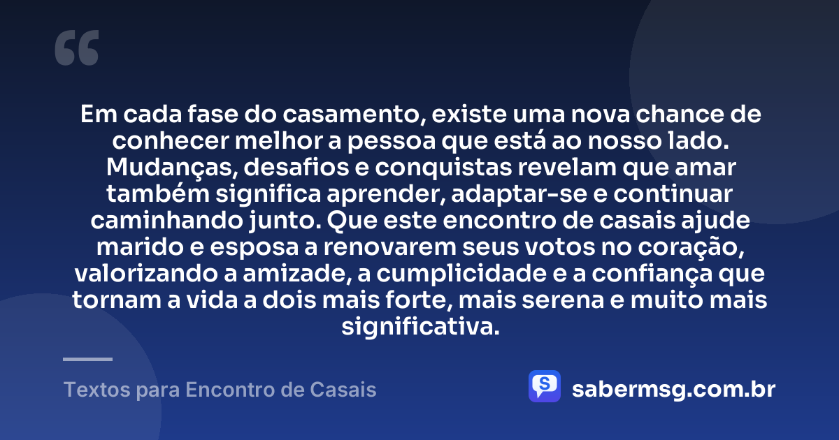 Em cada fase do casamento, existe uma nova chance de conhecer melhor a pessoa que está ao nosso lado. Mudanças, desafios e conquistas revelam que amar também significa aprender, adaptar-se e continuar caminhando junto. Que este encontro de casais ajude marido e esposa a renovarem seus votos no coração, valorizando a amizade, a cumplicidade e a confiança que tornam a vida a dois mais forte, mais serena e muito mais significativa. — Textos para Encontro de Casais