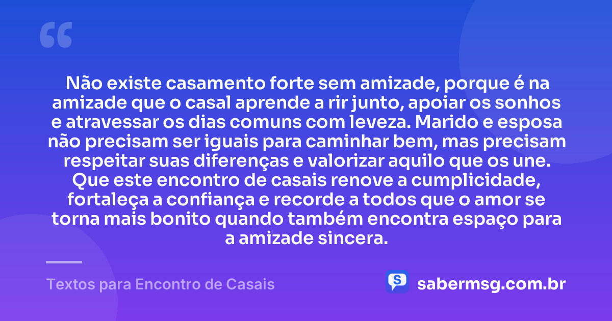 Não existe casamento forte sem amizade, porque é na amizade que o casal aprende a rir junto, apoiar os sonhos e atravessar os dias comuns com leveza. Marido e esposa não precisam ser iguais para caminhar bem, mas precisam respeitar suas diferenças e valorizar aquilo que os une. Que este encontro de casais renove a cumplicidade, fortaleça a confiança e recorde a todos que o amor se torna mais bonito quando também encontra espaço para a amizade sincera. — Textos para Encontro de Casais