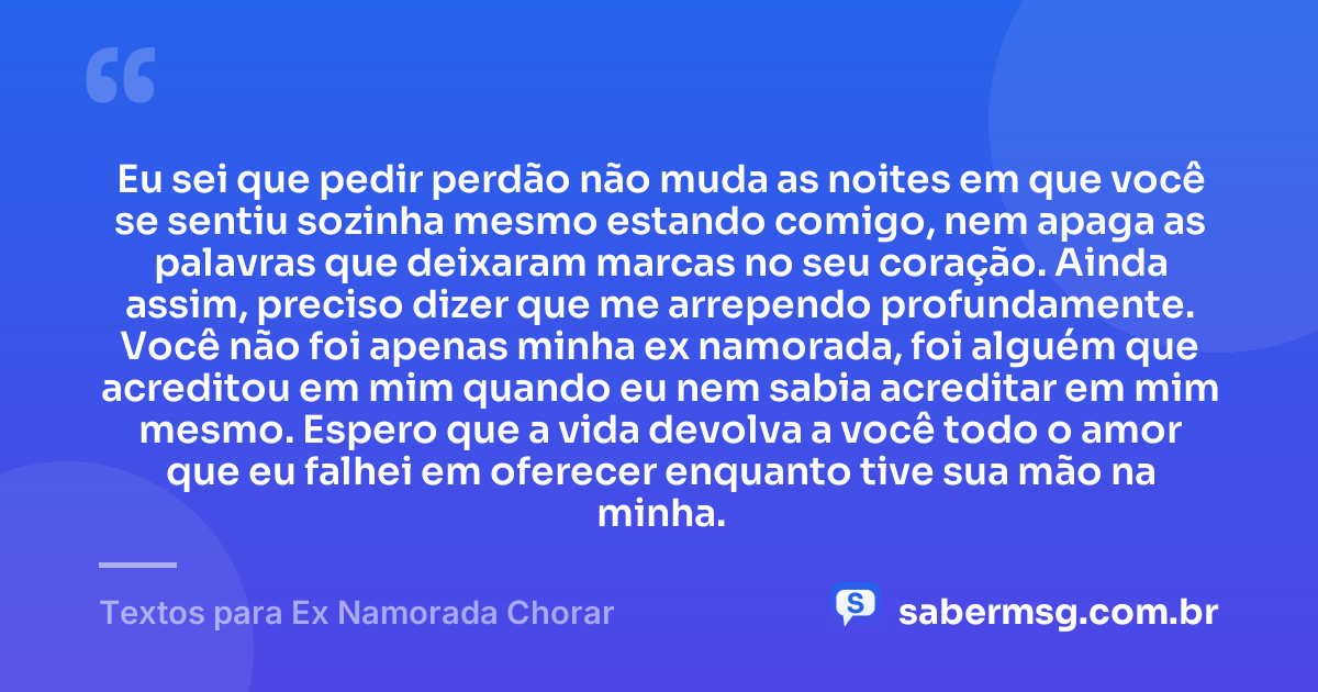 Eu sei que pedir perdão não muda as noites em que você se sentiu sozinha mesmo estando comigo, nem apaga as palavras que deixaram marcas no seu coração. Ainda assim, preciso dizer que me arrependo profundamente. Você não foi apenas minha ex namorada, foi alguém que acreditou em mim quando eu nem sabia acreditar em mim mesmo. Espero que a vida devolva a você todo o amor que eu falhei em oferecer enquanto tive sua mão na minha. — Textos para Ex Namorada Chorar