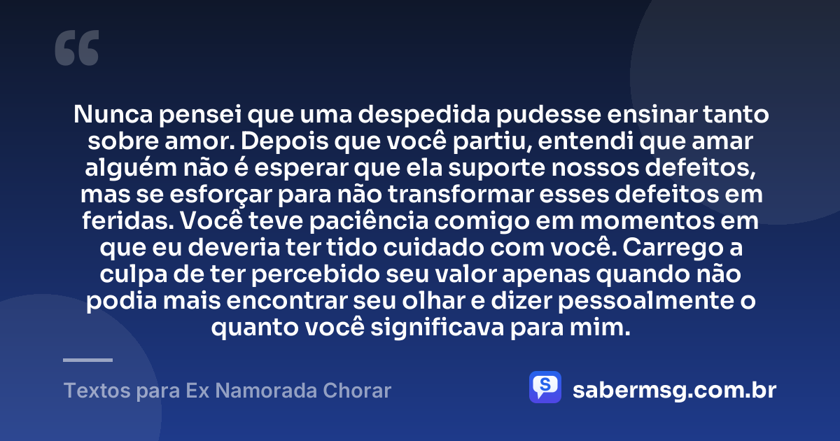 Nunca pensei que uma despedida pudesse ensinar tanto sobre amor. Depois que você partiu, entendi que amar alguém não é esperar que ela suporte nossos defeitos, mas se esforçar para não transformar esses defeitos em feridas. Você teve paciência comigo em momentos em que eu deveria ter tido cuidado com você. Carrego a culpa de ter percebido seu valor apenas quando não podia mais encontrar seu olhar e dizer pessoalmente o quanto você significava para mim. — Textos para Ex Namorada Chorar