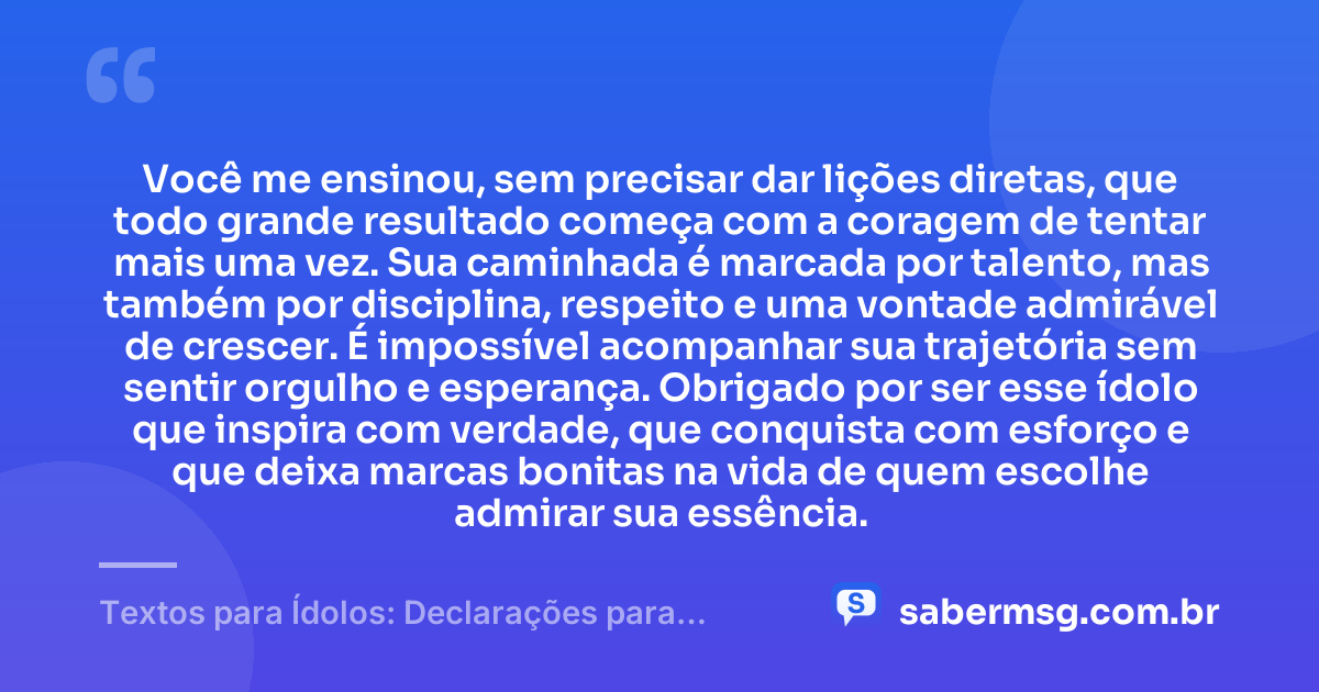 Você me ensinou, sem precisar dar lições diretas, que todo grande resultado começa com a coragem de tentar mais uma vez. Sua caminhada é marcada por talento, mas também por disciplina, respeito e uma vontade admirável de crescer. É impossível acompanhar sua trajetória sem sentir orgulho e esperança. Obrigado por ser esse ídolo que inspira com verdade, que conquista com esforço e que deixa marcas bonitas na vida de quem escolhe admirar sua essência. — Textos para Ídolos: Declarações para Quem Você Admira