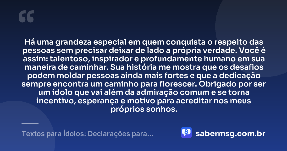Há uma grandeza especial em quem conquista o respeito das pessoas sem precisar deixar de lado a própria verdade. Você é assim: talentoso, inspirador e profundamente humano em sua maneira de caminhar. Sua história me mostra que os desafios podem moldar pessoas ainda mais fortes e que a dedicação sempre encontra um caminho para florescer. Obrigado por ser um ídolo que vai além da admiração comum e se torna incentivo, esperança e motivo para acreditar nos meus próprios sonhos. — Textos para Ídolos: Declarações para Quem Você Admira