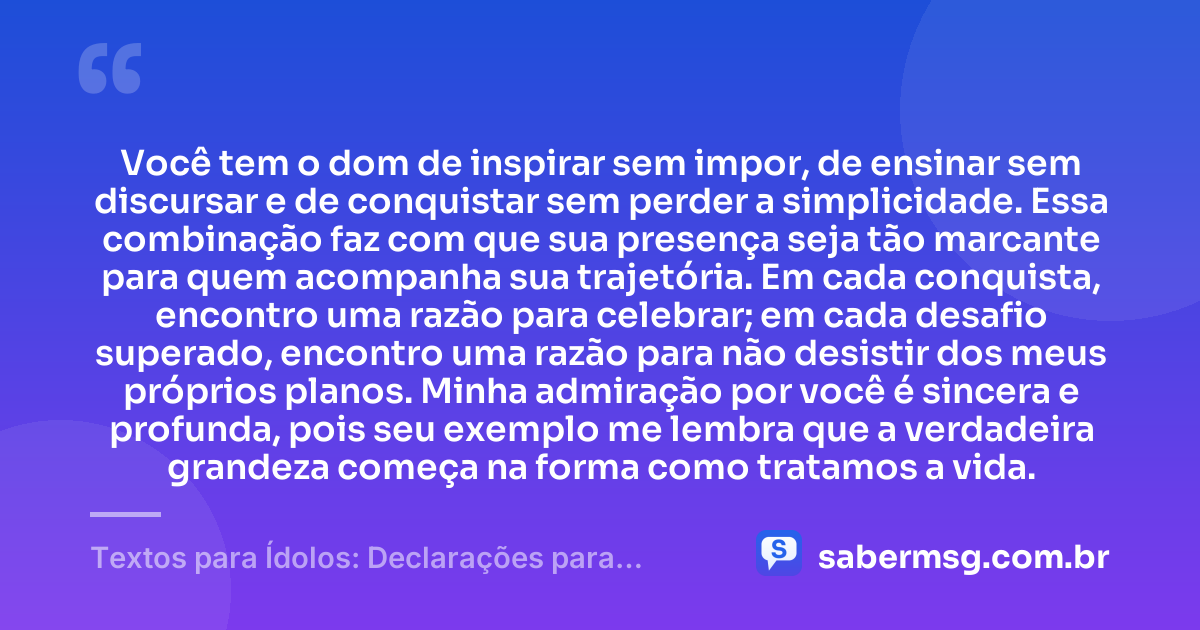 Você tem o dom de inspirar sem impor, de ensinar sem discursar e de conquistar sem perder a simplicidade. Essa combinação faz com que sua presença seja tão marcante para quem acompanha sua trajetória. Em cada conquista, encontro uma razão para celebrar; em cada desafio superado, encontro uma razão para não desistir dos meus próprios planos. Minha admiração por você é sincera e profunda, pois seu exemplo me lembra que a verdadeira grandeza começa na forma como tratamos a vida. — Textos para Ídolos: Declarações para Quem Você Admira