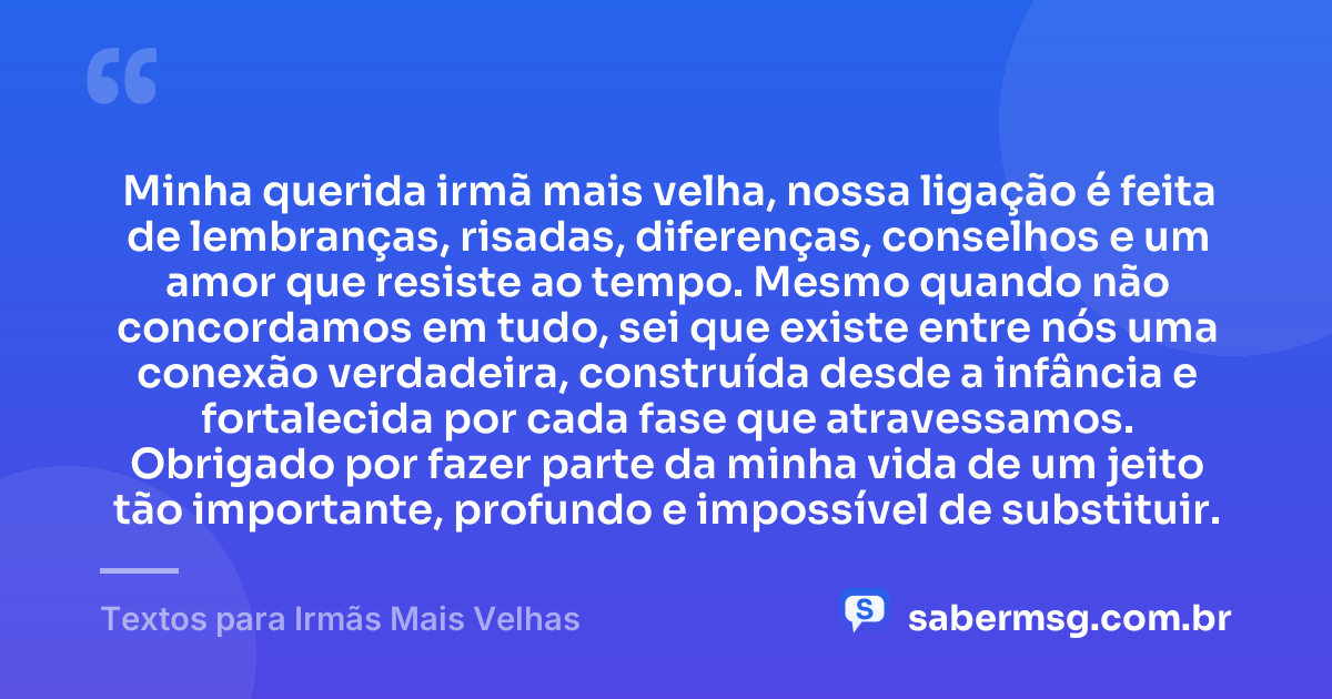 Minha querida irmã mais velha, nossa ligação é feita de lembranças, risadas, diferenças, conselhos e um amor que resiste ao tempo. Mesmo quando não concordamos em tudo, sei que existe entre nós uma conexão verdadeira, construída desde a infância e fortalecida por cada fase que atravessamos. Obrigado por fazer parte da minha vida de um jeito tão importante, profundo e impossível de substituir. — Textos para Irmãs Mais Velhas