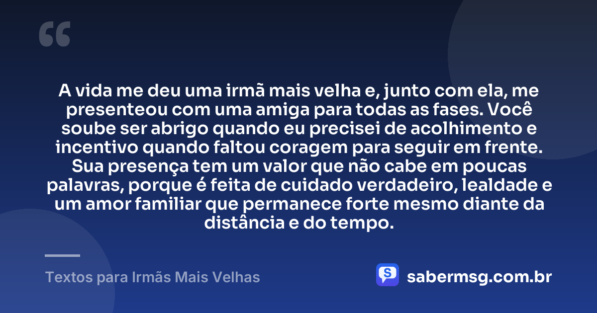 A vida me deu uma irmã mais velha e, junto com ela, me presenteou com uma amiga para todas as fases. Você soube ser abrigo quando eu precisei de acolhimento e incentivo quando faltou coragem para seguir em frente. Sua presença tem um valor que não cabe em poucas palavras, porque é feita de cuidado verdadeiro, lealdade e um amor familiar que permanece forte mesmo diante da distância e do tempo. — Textos para Irmãs Mais Velhas