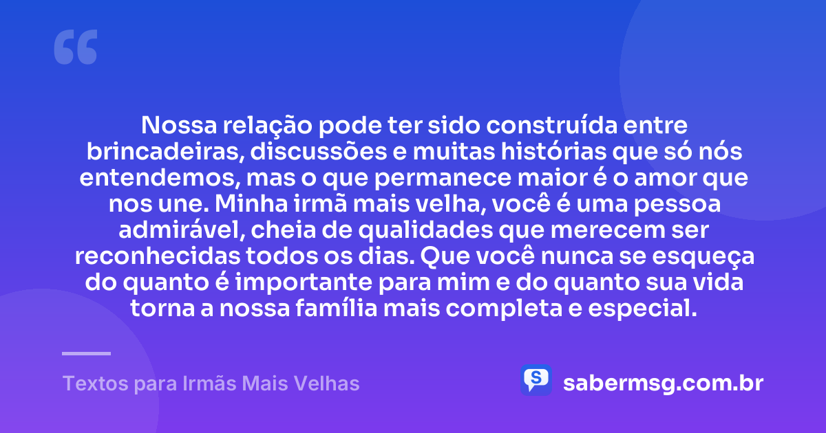 Nossa relação pode ter sido construída entre brincadeiras, discussões e muitas histórias que só nós entendemos, mas o que permanece maior é o amor que nos une. Minha irmã mais velha, você é uma pessoa admirável, cheia de qualidades que merecem ser reconhecidas todos os dias. Que você nunca se esqueça do quanto é importante para mim e do quanto sua vida torna a nossa família mais completa e especial. — Textos para Irmãs Mais Velhas