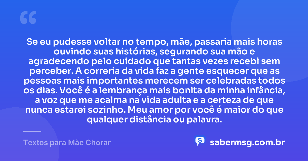 Se eu pudesse voltar no tempo, mãe, passaria mais horas ouvindo suas histórias, segurando sua mão e agradecendo pelo cuidado que tantas vezes recebi sem perceber. A correria da vida faz a gente esquecer que as pessoas mais importantes merecem ser celebradas todos os dias. Você é a lembrança mais bonita da minha infância, a voz que me acalma na vida adulta e a certeza de que nunca estarei sozinho. Meu amor por você é maior do que qualquer distância ou palavra. — Textos para Mãe Chorar