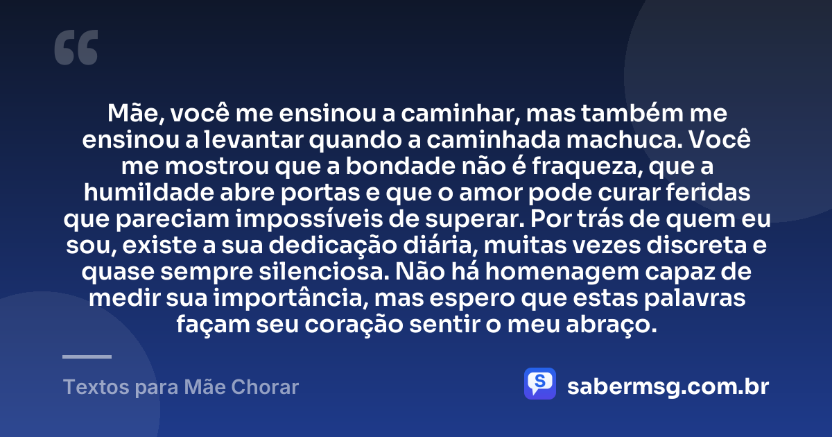 Mãe, você me ensinou a caminhar, mas também me ensinou a levantar quando a caminhada machuca. Você me mostrou que a bondade não é fraqueza, que a humildade abre portas e que o amor pode curar feridas que pareciam impossíveis de superar. Por trás de quem eu sou, existe a sua dedicação diária, muitas vezes discreta e quase sempre silenciosa. Não há homenagem capaz de medir sua importância, mas espero que estas palavras façam seu coração sentir o meu abraço. — Textos para Mãe Chorar