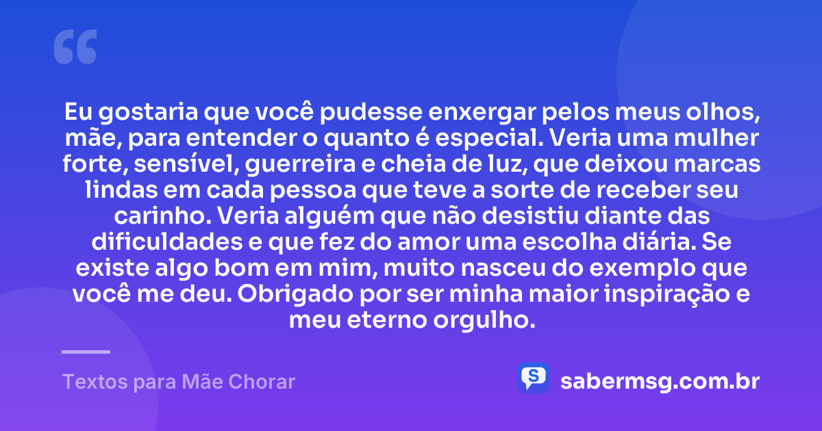 Eu gostaria que você pudesse enxergar pelos meus olhos, mãe, para entender o quanto é especial. Veria uma mulher forte, sensível, guerreira e cheia de luz, que deixou marcas lindas em cada pessoa que teve a sorte de receber seu carinho. Veria alguém que não desistiu diante das dificuldades e que fez do amor uma escolha diária. Se existe algo bom em mim, muito nasceu do exemplo que você me deu. Obrigado por ser minha maior inspiração e meu eterno orgulho. — Textos para Mãe Chorar