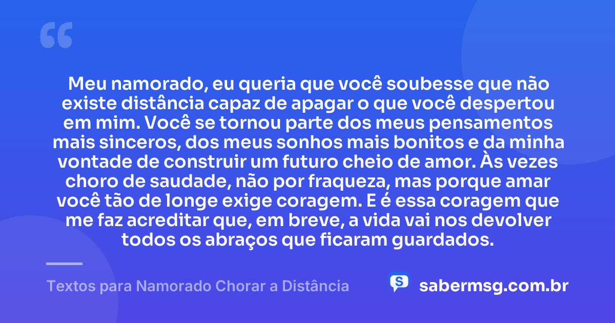 Meu namorado, eu queria que você soubesse que não existe distância capaz de apagar o que você despertou em mim. Você se tornou parte dos meus pensamentos mais sinceros, dos meus sonhos mais bonitos e da minha vontade de construir um futuro cheio de amor. Às vezes choro de saudade, não por fraqueza, mas porque amar você tão de longe exige coragem. E é essa coragem que me faz acreditar que, em breve, a vida vai nos devolver todos os abraços que ficaram guardados. — Textos para Namorado Chorar a Distância