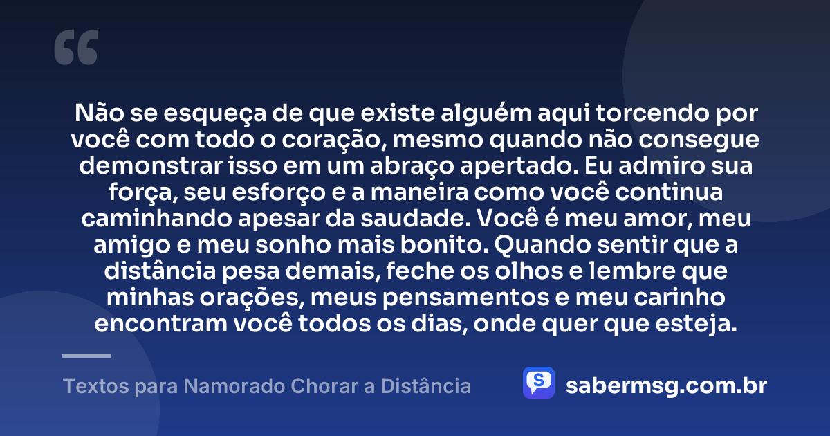 Não se esqueça de que existe alguém aqui torcendo por você com todo o coração, mesmo quando não consegue demonstrar isso em um abraço apertado. Eu admiro sua força, seu esforço e a maneira como você continua caminhando apesar da saudade. Você é meu amor, meu amigo e meu sonho mais bonito. Quando sentir que a distância pesa demais, feche os olhos e lembre que minhas orações, meus pensamentos e meu carinho encontram você todos os dias, onde quer que esteja. — Textos para Namorado Chorar a Distância