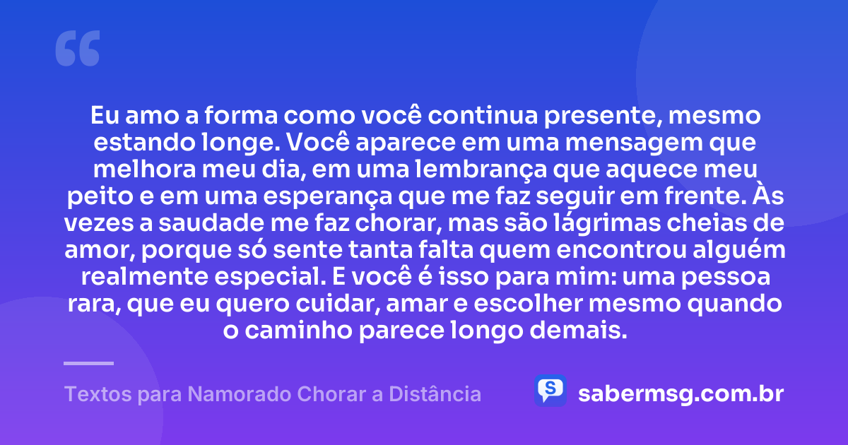 Eu amo a forma como você continua presente, mesmo estando longe. Você aparece em uma mensagem que melhora meu dia, em uma lembrança que aquece meu peito e em uma esperança que me faz seguir em frente. Às vezes a saudade me faz chorar, mas são lágrimas cheias de amor, porque só sente tanta falta quem encontrou alguém realmente especial. E você é isso para mim: uma pessoa rara, que eu quero cuidar, amar e escolher mesmo quando o caminho parece longo demais. — Textos para Namorado Chorar a Distância