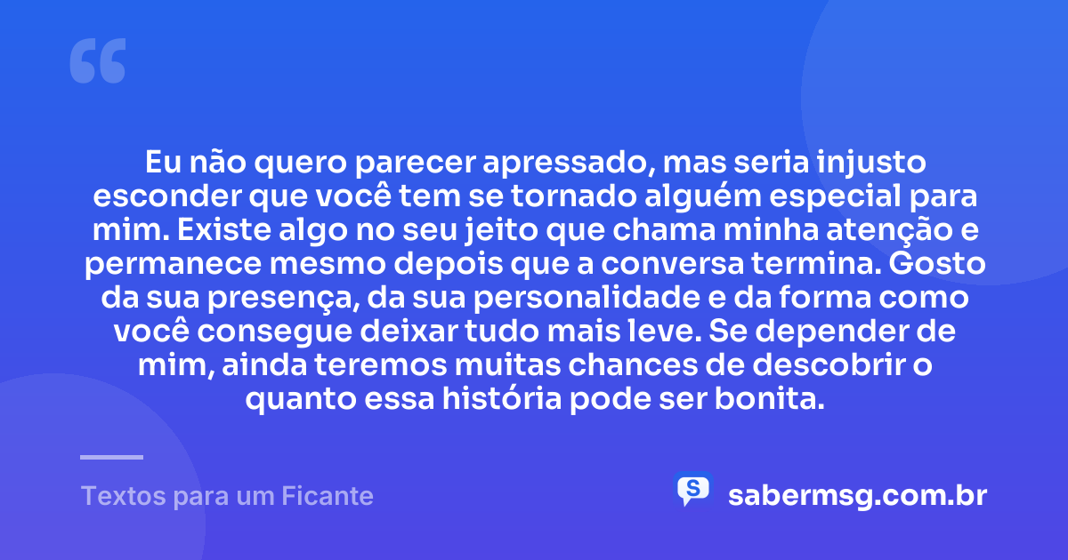 Eu não quero parecer apressado, mas seria injusto esconder que você tem se tornado alguém especial para mim. Existe algo no seu jeito que chama minha atenção e permanece mesmo depois que a conversa termina. Gosto da sua presença, da sua personalidade e da forma como você consegue deixar tudo mais leve. Se depender de mim, ainda teremos muitas chances de descobrir o quanto essa história pode ser bonita. — Textos para um Ficante
