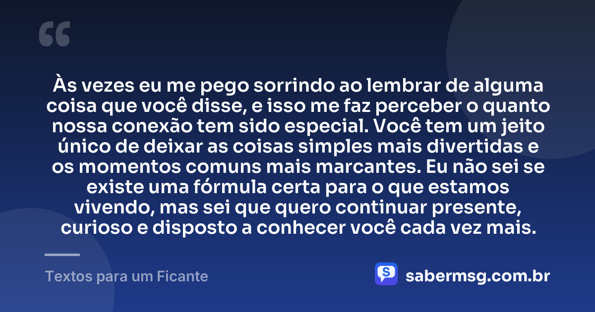 Às vezes eu me pego sorrindo ao lembrar de alguma coisa que você disse, e isso me faz perceber o quanto nossa conexão tem sido especial. Você tem um jeito único de deixar as coisas simples mais divertidas e os momentos comuns mais marcantes. Eu não sei se existe uma fórmula certa para o que estamos vivendo, mas sei que quero continuar presente, curioso e disposto a conhecer você cada vez mais. — Textos para um Ficante