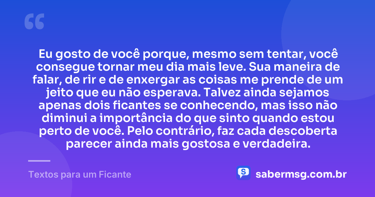 Eu gosto de você porque, mesmo sem tentar, você consegue tornar meu dia mais leve. Sua maneira de falar, de rir e de enxergar as coisas me prende de um jeito que eu não esperava. Talvez ainda sejamos apenas dois ficantes se conhecendo, mas isso não diminui a importância do que sinto quando estou perto de você. Pelo contrário, faz cada descoberta parecer ainda mais gostosa e verdadeira. — Textos para um Ficante