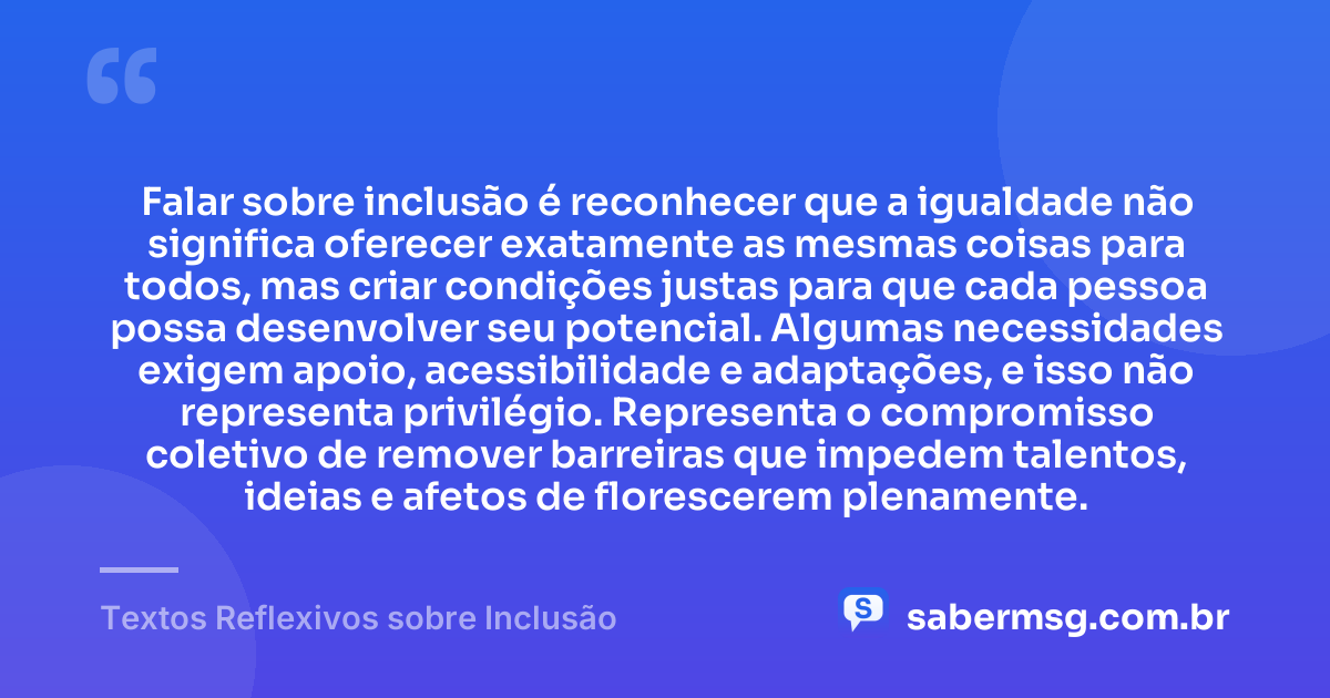 Falar sobre inclusão é reconhecer que a igualdade não significa oferecer exatamente as mesmas coisas para todos, mas criar condições justas para que cada pessoa possa desenvolver seu potencial. Algumas necessidades exigem apoio, acessibilidade e adaptações, e isso não representa privilégio. Representa o compromisso coletivo de remover barreiras que impedem talentos, ideias e afetos de florescerem plenamente. — Textos Reflexivos sobre Inclusão