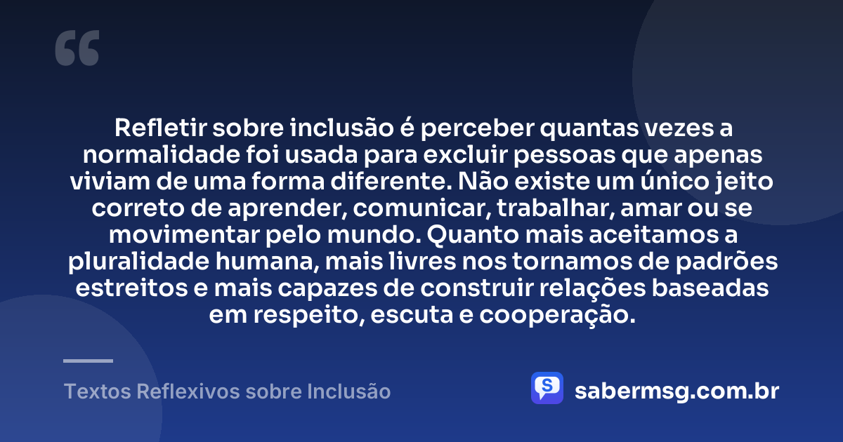 Refletir sobre inclusão é perceber quantas vezes a normalidade foi usada para excluir pessoas que apenas viviam de uma forma diferente. Não existe um único jeito correto de aprender, comunicar, trabalhar, amar ou se movimentar pelo mundo. Quanto mais aceitamos a pluralidade humana, mais livres nos tornamos de padrões estreitos e mais capazes de construir relações baseadas em respeito, escuta e cooperação. — Textos Reflexivos sobre Inclusão