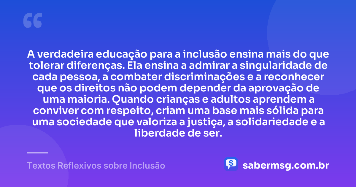 A verdadeira educação para a inclusão ensina mais do que tolerar diferenças. Ela ensina a admirar a singularidade de cada pessoa, a combater discriminações e a reconhecer que os direitos não podem depender da aprovação de uma maioria. Quando crianças e adultos aprendem a conviver com respeito, criam uma base mais sólida para uma sociedade que valoriza a justiça, a solidariedade e a liberdade de ser. — Textos Reflexivos sobre Inclusão