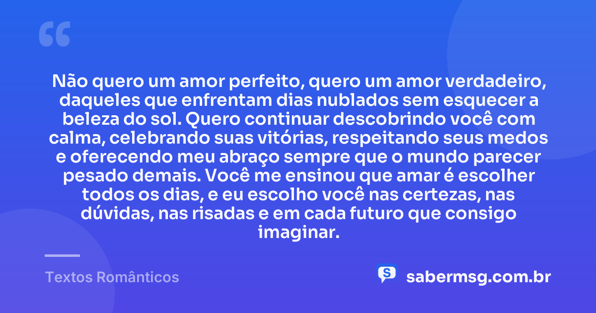 Não quero um amor perfeito, quero um amor verdadeiro, daqueles que enfrentam dias nublados sem esquecer a beleza do sol. Quero continuar descobrindo você com calma, celebrando suas vitórias, respeitando seus medos e oferecendo meu abraço sempre que o mundo parecer pesado demais. Você me ensinou que amar é escolher todos os dias, e eu escolho você nas certezas, nas dúvidas, nas risadas e em cada futuro que consigo imaginar. — Textos Românticos