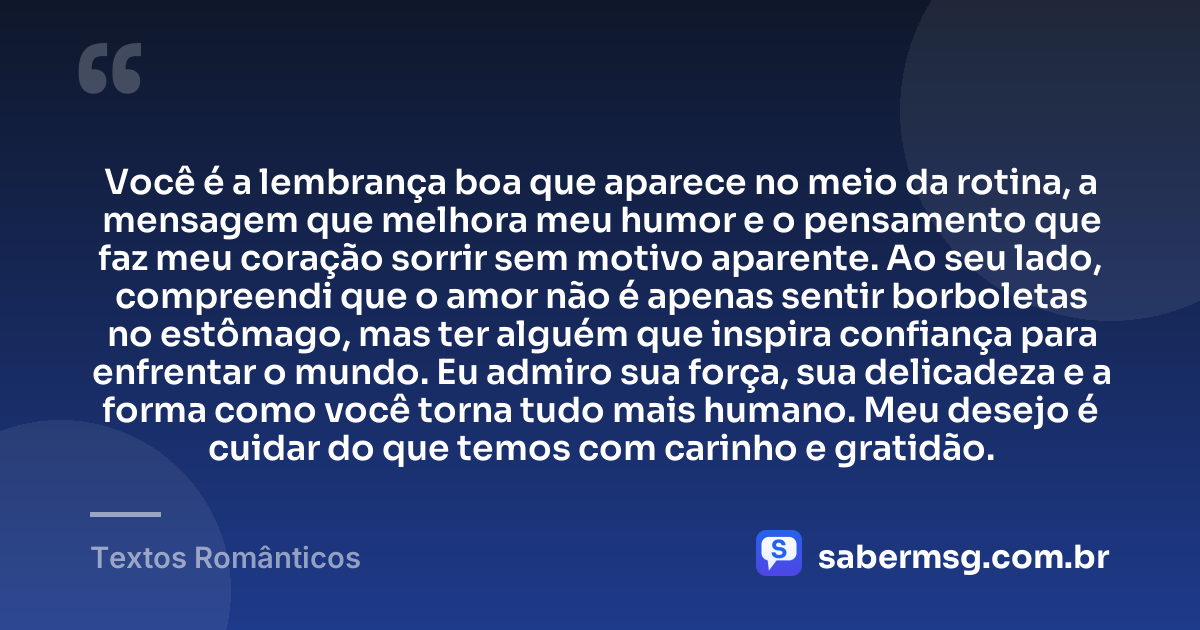 Você é a lembrança boa que aparece no meio da rotina, a mensagem que melhora meu humor e o pensamento que faz meu coração sorrir sem motivo aparente. Ao seu lado, compreendi que o amor não é apenas sentir borboletas no estômago, mas ter alguém que inspira confiança para enfrentar o mundo. Eu admiro sua força, sua delicadeza e a forma como você torna tudo mais humano. Meu desejo é cuidar do que temos com carinho e gratidão. — Textos Românticos
