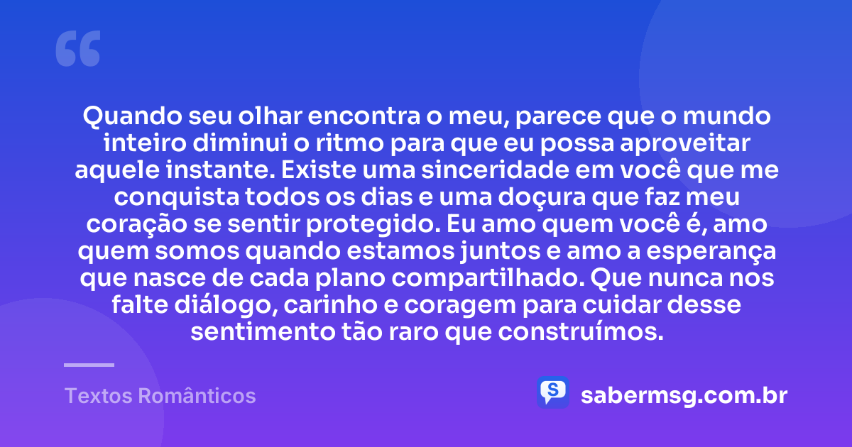 Quando seu olhar encontra o meu, parece que o mundo inteiro diminui o ritmo para que eu possa aproveitar aquele instante. Existe uma sinceridade em você que me conquista todos os dias e uma doçura que faz meu coração se sentir protegido. Eu amo quem você é, amo quem somos quando estamos juntos e amo a esperança que nasce de cada plano compartilhado. Que nunca nos falte diálogo, carinho e coragem para cuidar desse sentimento tão raro que construímos. — Textos Românticos