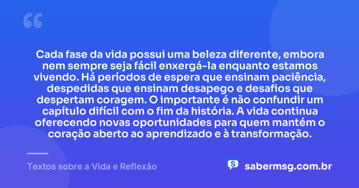 Cada fase da vida possui uma beleza diferente, embora nem sempre seja fácil enxergá-la enquanto estamos vivendo. Há períodos de espera que ensinam paciência, despedidas que ensinam desapego e desafios que despertam coragem. O importante é não confundir um capítulo difícil com o fim da história. A vida continua oferecendo novas oportunidades para quem mantém o coração aberto ao aprendizado e à transformação. — Textos sobre a Vida e Reflexão