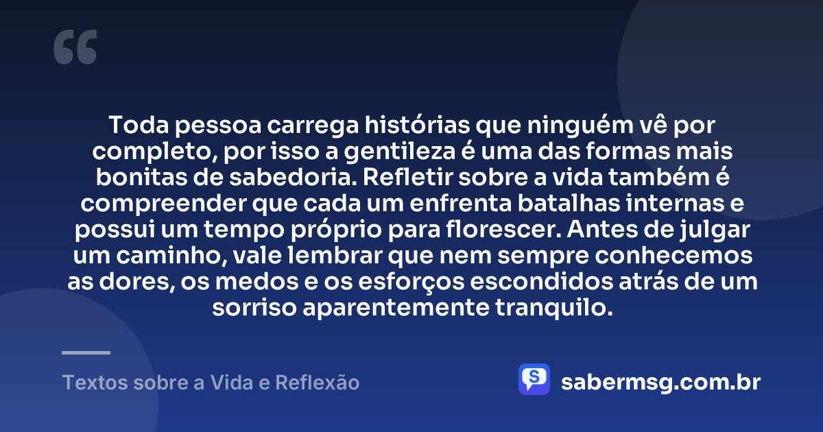 Toda pessoa carrega histórias que ninguém vê por completo, por isso a gentileza é uma das formas mais bonitas de sabedoria. Refletir sobre a vida também é compreender que cada um enfrenta batalhas internas e possui um tempo próprio para florescer. Antes de julgar um caminho, vale lembrar que nem sempre conhecemos as dores, os medos e os esforços escondidos atrás de um sorriso aparentemente tranquilo. — Textos sobre a Vida e Reflexão