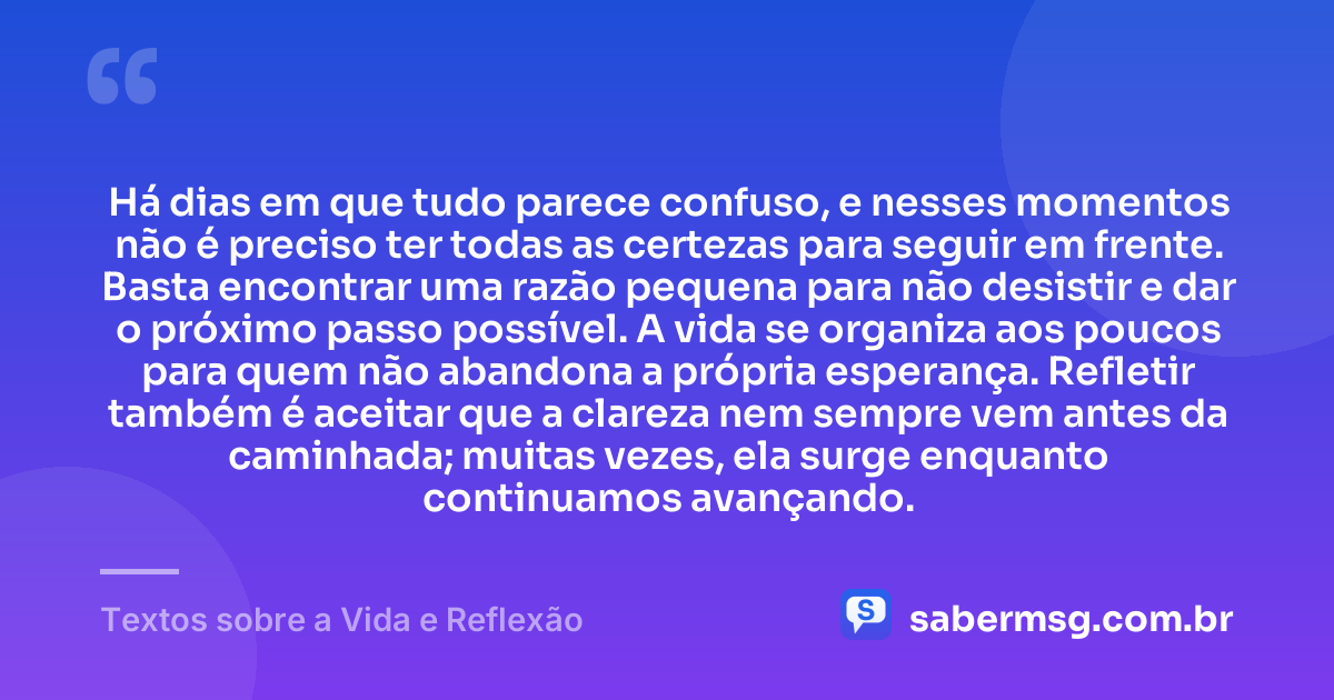 Há dias em que tudo parece confuso, e nesses momentos não é preciso ter todas as certezas para seguir em frente. Basta encontrar uma razão pequena para não desistir e dar o próximo passo possível. A vida se organiza aos poucos para quem não abandona a própria esperança. Refletir também é aceitar que a clareza nem sempre vem antes da caminhada; muitas vezes, ela surge enquanto continuamos avançando. — Textos sobre a Vida e Reflexão