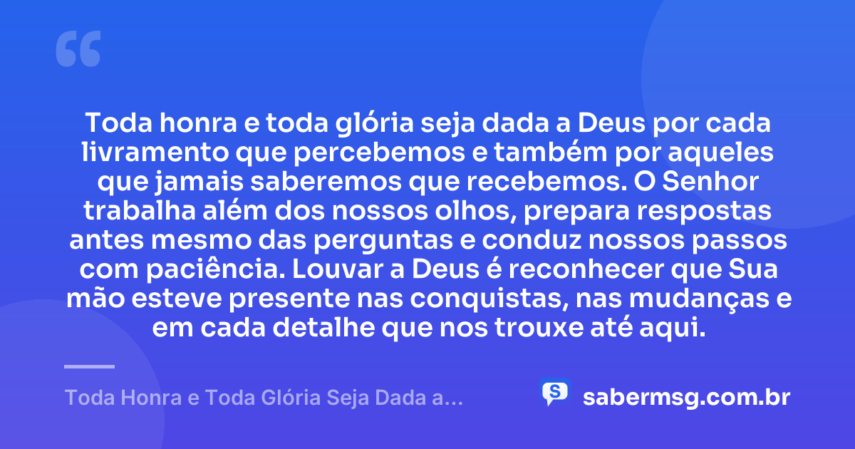 Toda honra e toda glória seja dada a Deus por cada livramento que percebemos e também por aqueles que jamais saberemos que recebemos. O Senhor trabalha além dos nossos olhos, prepara respostas antes mesmo das perguntas e conduz nossos passos com paciência. Louvar a Deus é reconhecer que Sua mão esteve presente nas conquistas, nas mudanças e em cada detalhe que nos trouxe até aqui. — Toda Honra e Toda Glória Seja Dada a Deus
