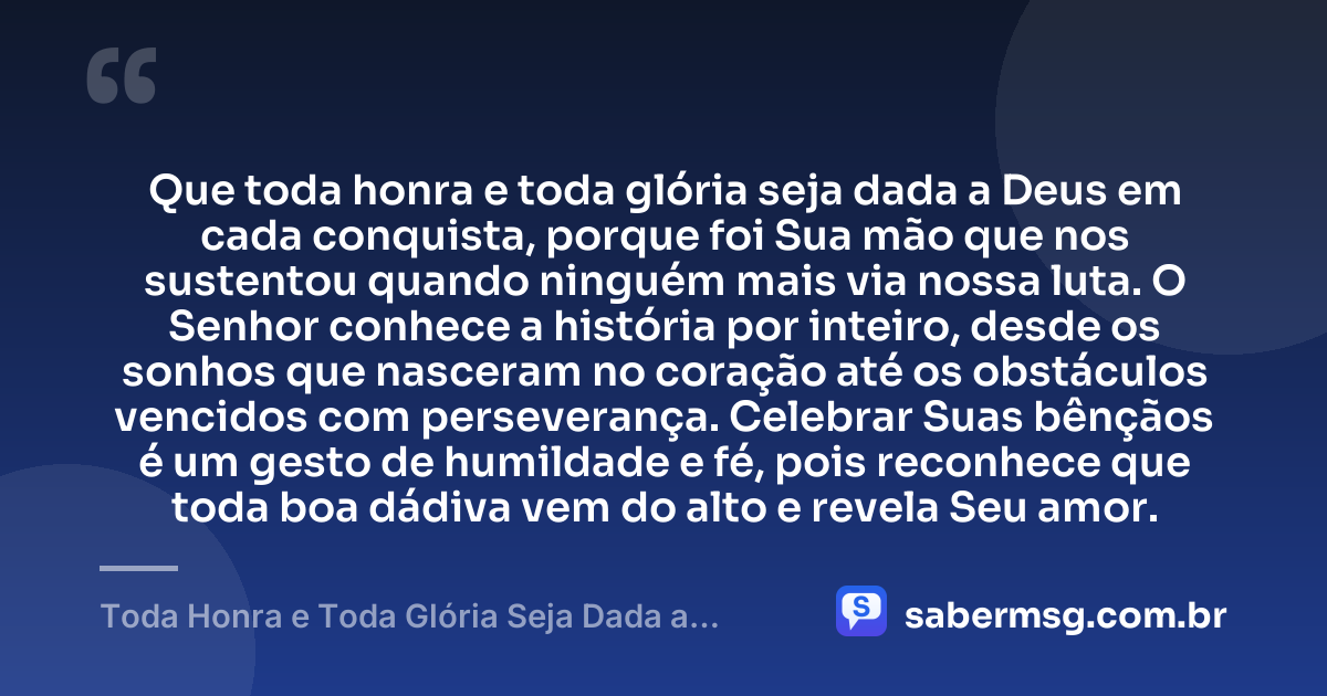 Que toda honra e toda glória seja dada a Deus em cada conquista, porque foi Sua mão que nos sustentou quando ninguém mais via nossa luta. O Senhor conhece a história por inteiro, desde os sonhos que nasceram no coração até os obstáculos vencidos com perseverança. Celebrar Suas bênçãos é um gesto de humildade e fé, pois reconhece que toda boa dádiva vem do alto e revela Seu amor. — Toda Honra e Toda Glória Seja Dada a Deus