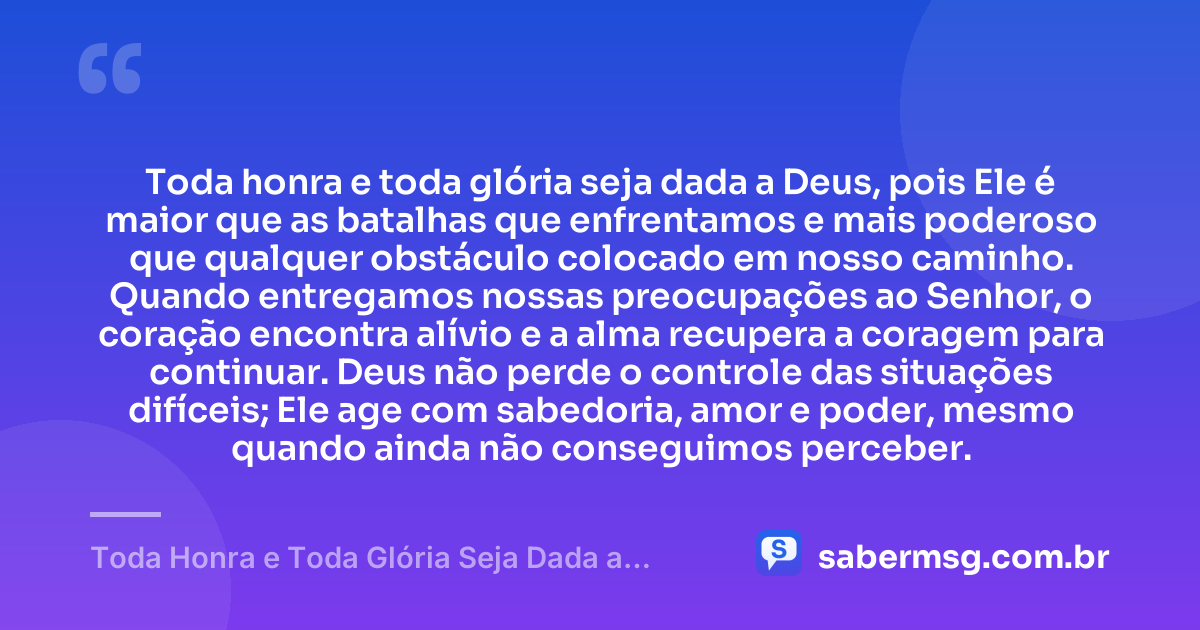 Toda honra e toda glória seja dada a Deus, pois Ele é maior que as batalhas que enfrentamos e mais poderoso que qualquer obstáculo colocado em nosso caminho. Quando entregamos nossas preocupações ao Senhor, o coração encontra alívio e a alma recupera a coragem para continuar. Deus não perde o controle das situações difíceis; Ele age com sabedoria, amor e poder, mesmo quando ainda não conseguimos perceber. — Toda Honra e Toda Glória Seja Dada a Deus