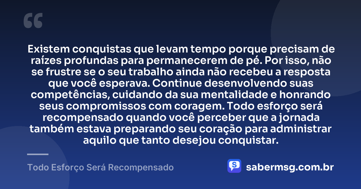 Existem conquistas que levam tempo porque precisam de raízes profundas para permanecerem de pé. Por isso, não se frustre se o seu trabalho ainda não recebeu a resposta que você esperava. Continue desenvolvendo suas competências, cuidando da sua mentalidade e honrando seus compromissos com coragem. Todo esforço será recompensado quando você perceber que a jornada também estava preparando seu coração para administrar aquilo que tanto desejou conquistar. — Todo Esforço Será Recompensado