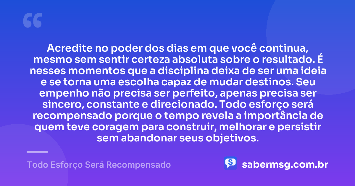 Acredite no poder dos dias em que você continua, mesmo sem sentir certeza absoluta sobre o resultado. É nesses momentos que a disciplina deixa de ser uma ideia e se torna uma escolha capaz de mudar destinos. Seu empenho não precisa ser perfeito, apenas precisa ser sincero, constante e direcionado. Todo esforço será recompensado porque o tempo revela a importância de quem teve coragem para construir, melhorar e persistir sem abandonar seus objetivos. — Todo Esforço Será Recompensado