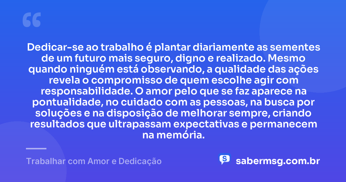 Dedicar-se ao trabalho é plantar diariamente as sementes de um futuro mais seguro, digno e realizado. Mesmo quando ninguém está observando, a qualidade das ações revela o compromisso de quem escolhe agir com responsabilidade. O amor pelo que se faz aparece na pontualidade, no cuidado com as pessoas, na busca por soluções e na disposição de melhorar sempre, criando resultados que ultrapassam expectativas e permanecem na memória. — Trabalhar com Amor e Dedicação