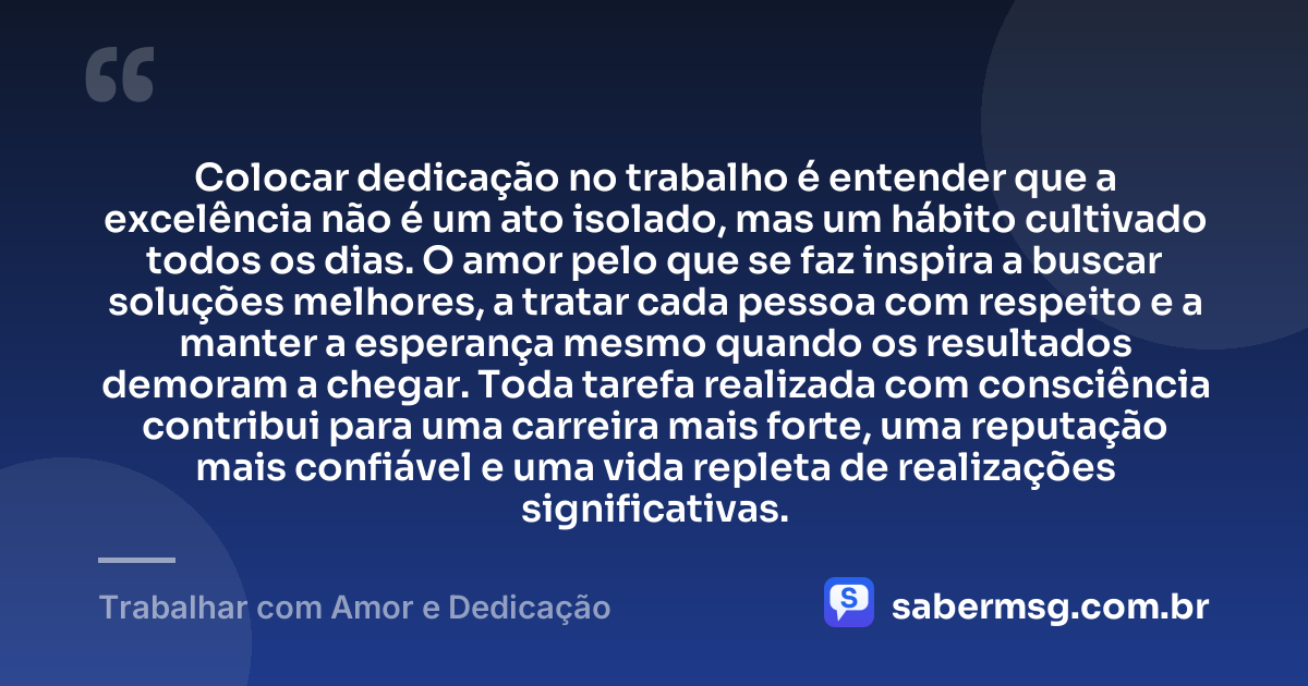 Colocar dedicação no trabalho é entender que a excelência não é um ato isolado, mas um hábito cultivado todos os dias. O amor pelo que se faz inspira a buscar soluções melhores, a tratar cada pessoa com respeito e a manter a esperança mesmo quando os resultados demoram a chegar. Toda tarefa realizada com consciência contribui para uma carreira mais forte, uma reputação mais confiável e uma vida repleta de realizações significativas. — Trabalhar com Amor e Dedicação