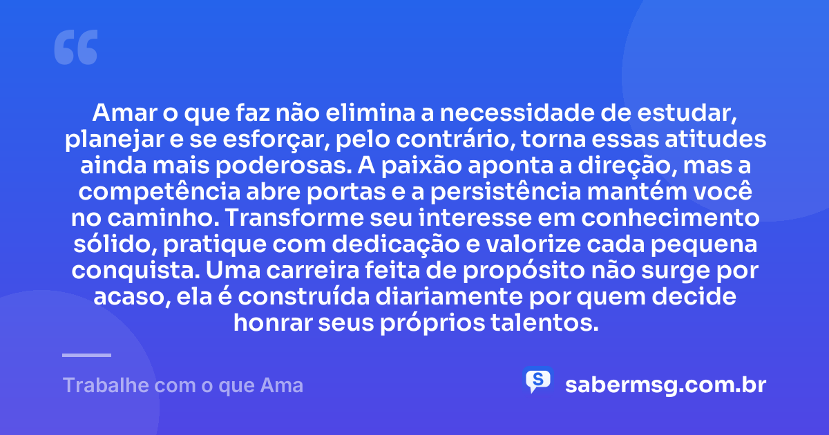 Amar o que faz não elimina a necessidade de estudar, planejar e se esforçar, pelo contrário, torna essas atitudes ainda mais poderosas. A paixão aponta a direção, mas a competência abre portas e a persistência mantém você no caminho. Transforme seu interesse em conhecimento sólido, pratique com dedicação e valorize cada pequena conquista. Uma carreira feita de propósito não surge por acaso, ela é construída diariamente por quem decide honrar seus próprios talentos. — Trabalhe com o que Ama