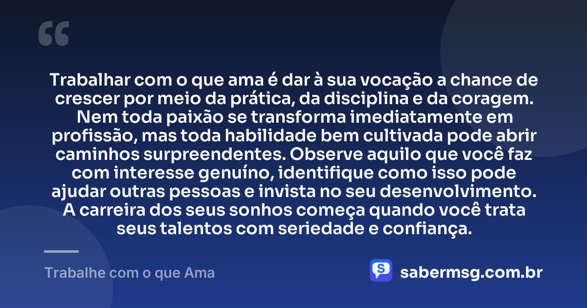 Trabalhar com o que ama é dar à sua vocação a chance de crescer por meio da prática, da disciplina e da coragem. Nem toda paixão se transforma imediatamente em profissão, mas toda habilidade bem cultivada pode abrir caminhos surpreendentes. Observe aquilo que você faz com interesse genuíno, identifique como isso pode ajudar outras pessoas e invista no seu desenvolvimento. A carreira dos seus sonhos começa quando você trata seus talentos com seriedade e confiança. — Trabalhe com o que Ama
