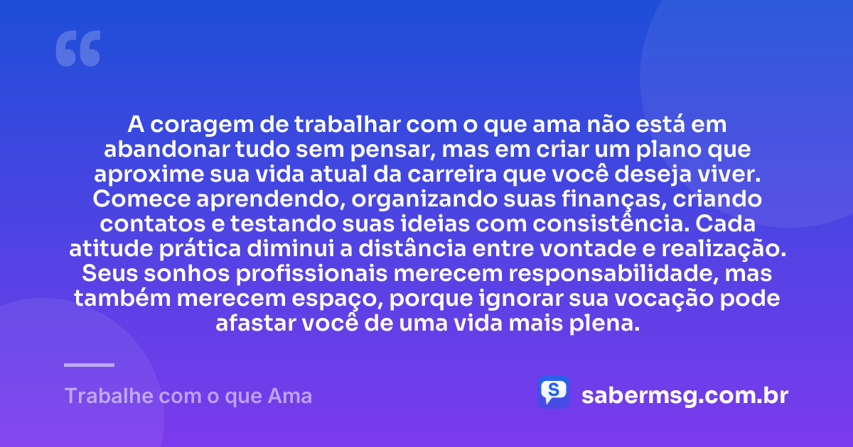 A coragem de trabalhar com o que ama não está em abandonar tudo sem pensar, mas em criar um plano que aproxime sua vida atual da carreira que você deseja viver. Comece aprendendo, organizando suas finanças, criando contatos e testando suas ideias com consistência. Cada atitude prática diminui a distância entre vontade e realização. Seus sonhos profissionais merecem responsabilidade, mas também merecem espaço, porque ignorar sua vocação pode afastar você de uma vida mais plena. — Trabalhe com o que Ama