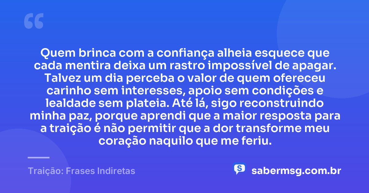 Quem brinca com a confiança alheia esquece que cada mentira deixa um rastro impossível de apagar. Talvez um dia perceba o valor de quem ofereceu carinho sem interesses, apoio sem condições e lealdade sem plateia. Até lá, sigo reconstruindo minha paz, porque aprendi que a maior resposta para a traição é não permitir que a dor transforme meu coração naquilo que me feriu. — Traição: Frases Indiretas