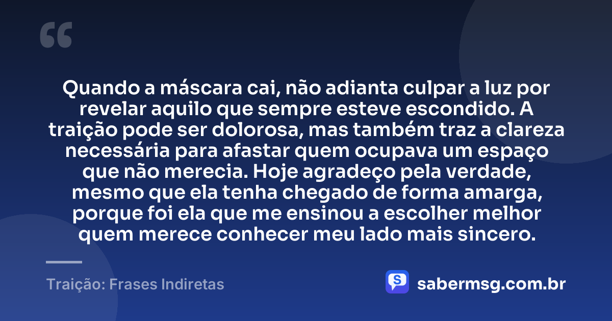 Quando a máscara cai, não adianta culpar a luz por revelar aquilo que sempre esteve escondido. A traição pode ser dolorosa, mas também traz a clareza necessária para afastar quem ocupava um espaço que não merecia. Hoje agradeço pela verdade, mesmo que ela tenha chegado de forma amarga, porque foi ela que me ensinou a escolher melhor quem merece conhecer meu lado mais sincero. — Traição: Frases Indiretas