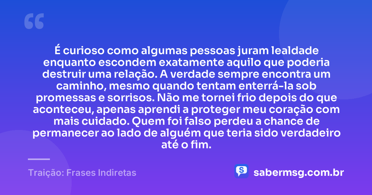 É curioso como algumas pessoas juram lealdade enquanto escondem exatamente aquilo que poderia destruir uma relação. A verdade sempre encontra um caminho, mesmo quando tentam enterrá-la sob promessas e sorrisos. Não me tornei frio depois do que aconteceu, apenas aprendi a proteger meu coração com mais cuidado. Quem foi falso perdeu a chance de permanecer ao lado de alguém que teria sido verdadeiro até o fim. — Traição: Frases Indiretas