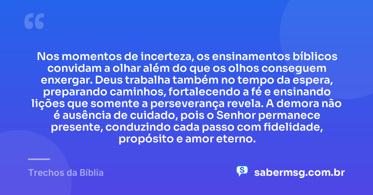 Nos momentos de incerteza, os ensinamentos bíblicos convidam a olhar além do que os olhos conseguem enxergar. Deus trabalha também no tempo da espera, preparando caminhos, fortalecendo a fé e ensinando lições que somente a perseverança revela. A demora não é ausência de cuidado, pois o Senhor permanece presente, conduzindo cada passo com fidelidade, propósito e amor eterno. — Trechos da Bíblia